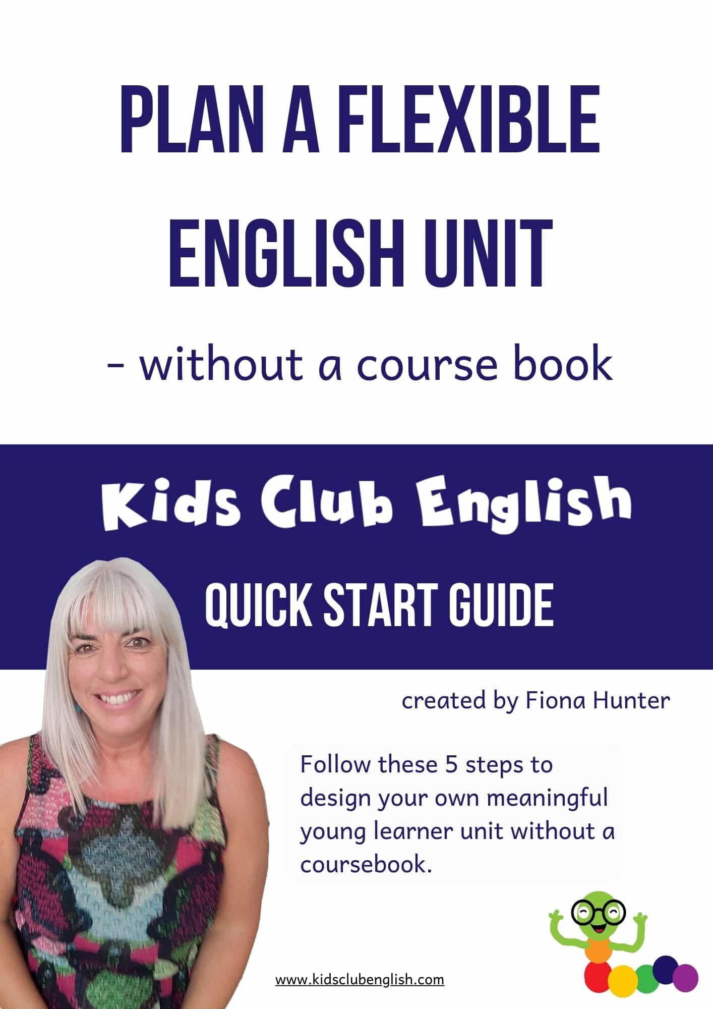 Plan a Flexible English Unit - without a course book Cover image Kids Club English Quick Start Guide created by Fiona Hunter Follow these 5 steps to design your own meaningful young learner unit without a coursebook.